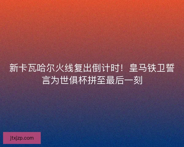 新卡瓦哈尔火线复出倒计时！皇马铁卫誓言为世俱杯拼至最后一刻