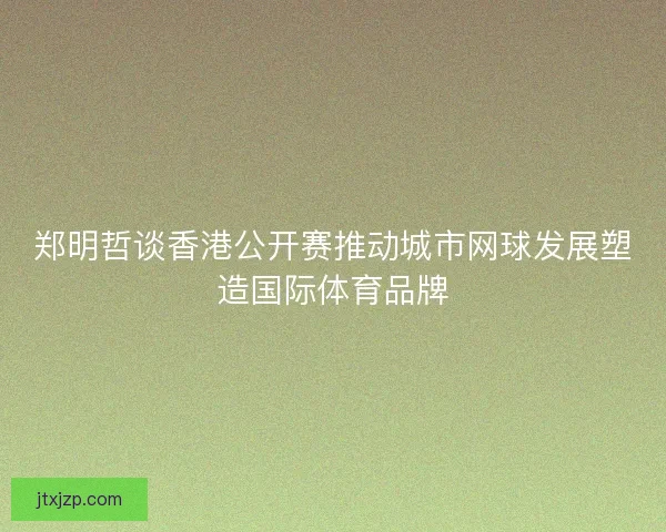 郑明哲谈香港公开赛推动城市网球发展塑造国际体育品牌