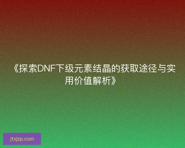 《探索DNF下级元素结晶的获取途径与实用价值解析》